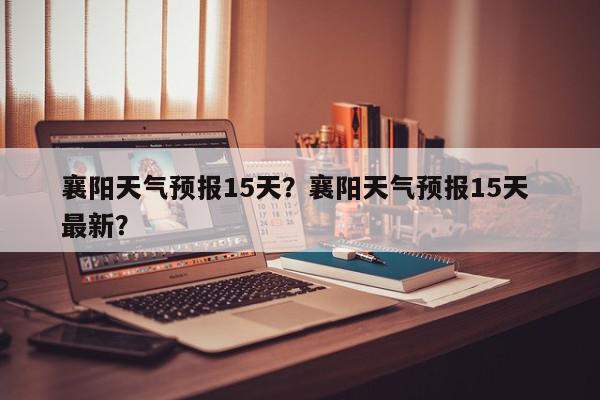 襄阳天气预报15天？襄阳天气预报15天 最新？-第1张图片-我家生活百科