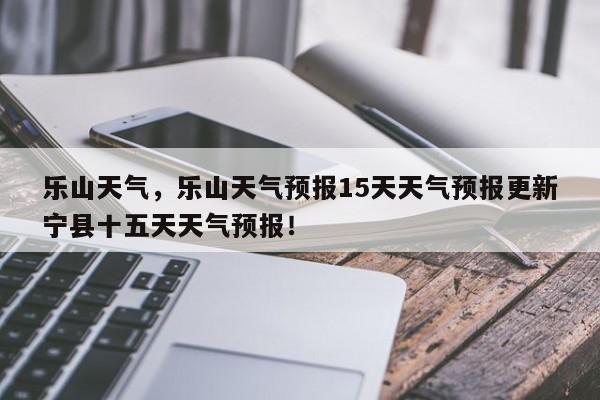 乐山天气，乐山天气预报15天天气预报更新宁县十五天天气预报！-第1张图片-我家生活百科