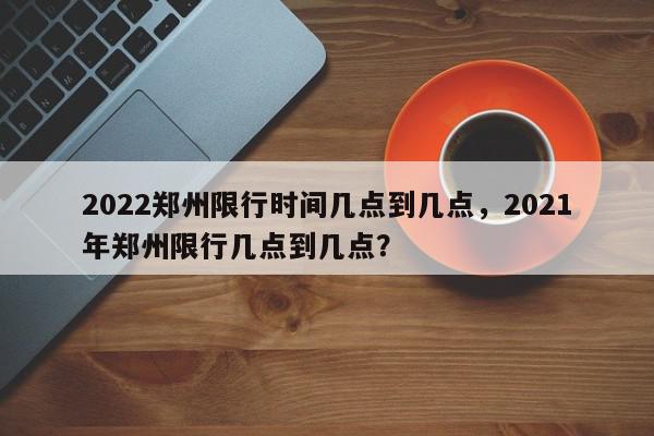 2022郑州限行时间几点到几点，2021年郑州限行几点到几点？-第1张图片-我家生活百科