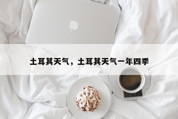 土耳其天气，土耳其天气一年四季-第1张图片-我家生活百科