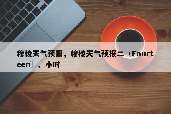 穆棱天气预报，穆棱天气预报二〖Fourteen〗、小时-第1张图片-我家生活百科