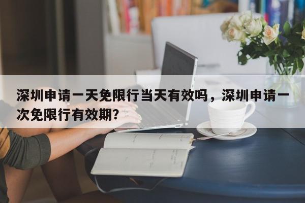 深圳申请一天免限行当天有效吗，深圳申请一次免限行有效期？-第1张图片-我家生活百科