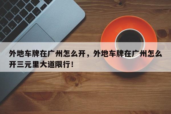 外地车牌在广州怎么开，外地车牌在广州怎么开三元里大道限行！-第1张图片-我家生活百科