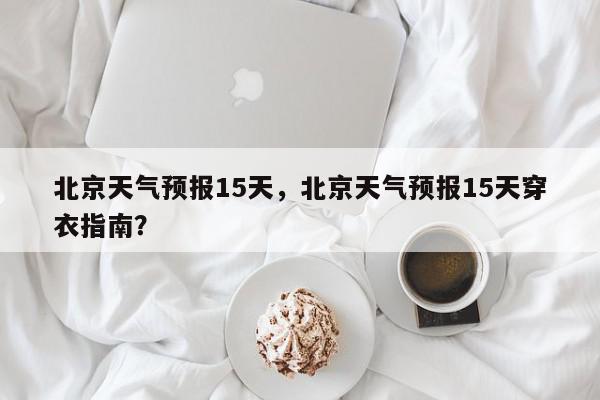 北京天气预报15天，北京天气预报15天穿衣指南？-第1张图片-我家生活百科
