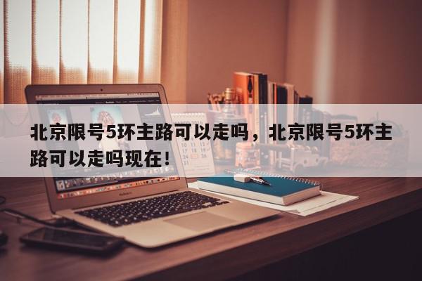 北京限号5环主路可以走吗，北京限号5环主路可以走吗现在！-第1张图片-我家生活百科