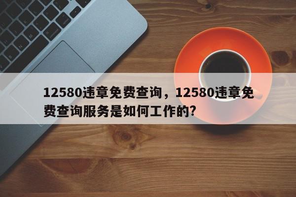 12580违章免费查询，12580违章免费查询服务是如何工作的?-第1张图片-我家生活百科