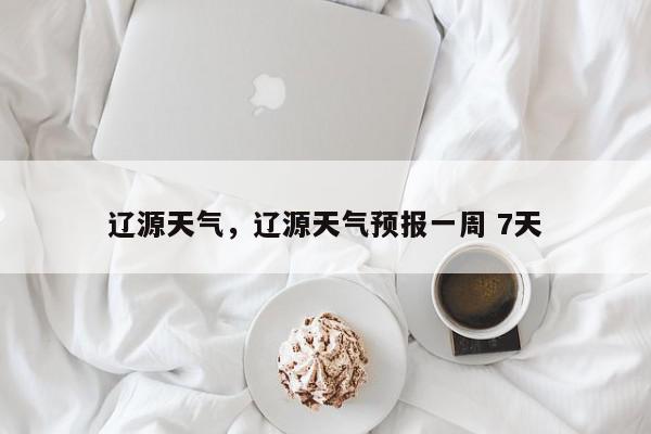 辽源天气，辽源天气预报一周 7天-第1张图片-我家生活百科