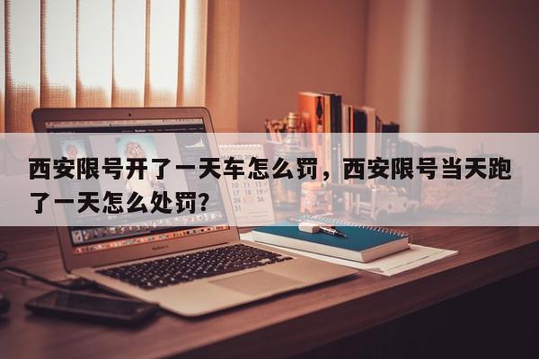 西安限号开了一天车怎么罚，西安限号当天跑了一天怎么处罚？-第1张图片-我家生活百科