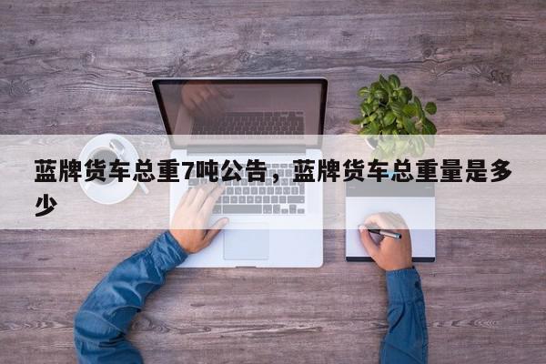 蓝牌货车总重7吨公告，蓝牌货车总重量是多少-第1张图片-我家生活百科