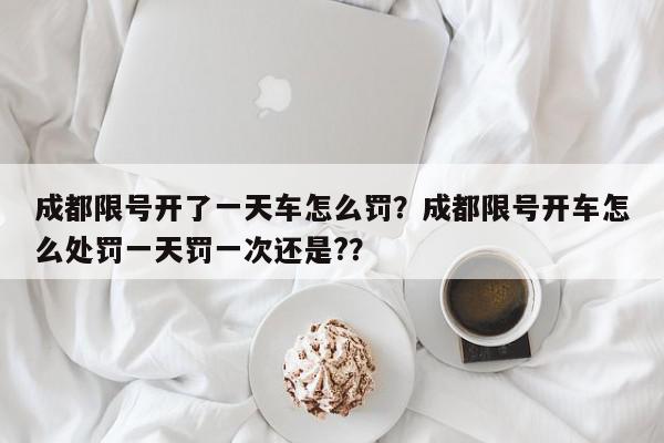 成都限号开了一天车怎么罚？成都限号开车怎么处罚一天罚一次还是?？-第1张图片-我家生活百科