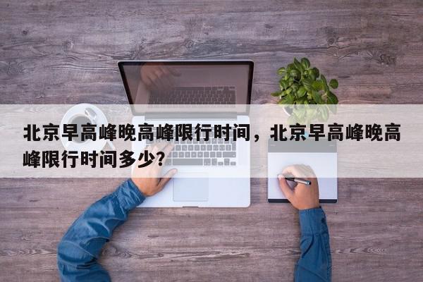 北京早高峰晚高峰限行时间，北京早高峰晚高峰限行时间多少？-第1张图片-我家生活百科