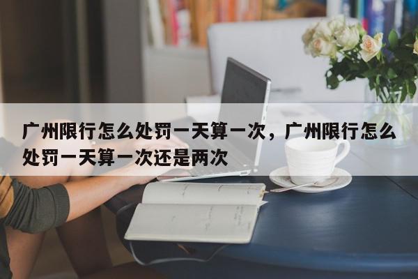 广州限行怎么处罚一天算一次，广州限行怎么处罚一天算一次还是两次-第1张图片-我家生活百科