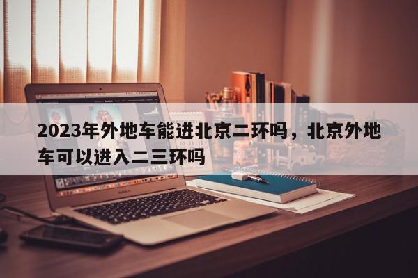 2023年外地车能进北京二环吗，北京外地车可以进入二三环吗-第1张图片-我家生活百科
