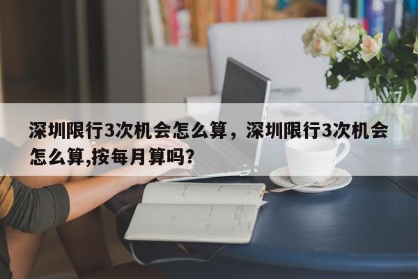 深圳限行3次机会怎么算，深圳限行3次机会怎么算,按每月算吗？-第1张图片-我家生活百科