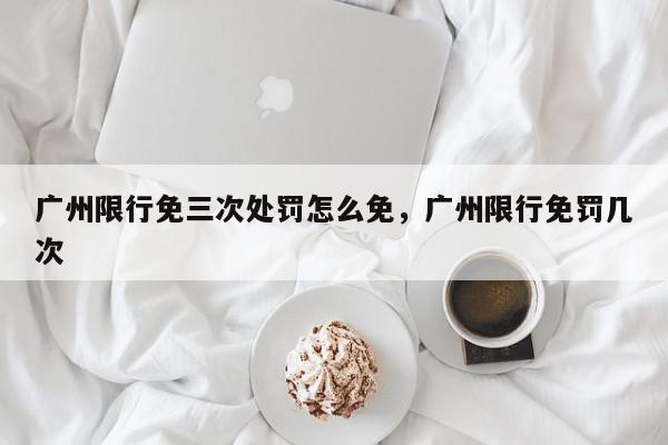 广州限行免三次处罚怎么免，广州限行免罚几次-第1张图片-我家生活百科