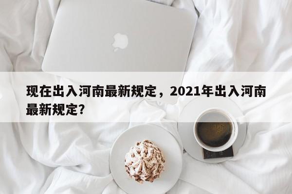 现在出入河南最新规定，2021年出入河南最新规定？-第1张图片-我家生活百科