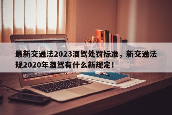 最新交通法2023酒驾处罚标准，新交通法规2020年酒驾有什么新规定！-第1张图片-我家生活百科