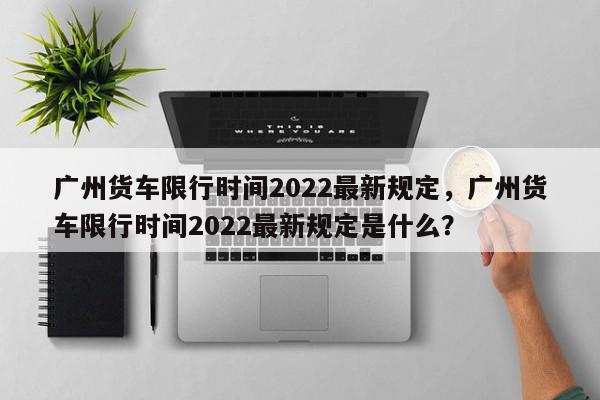 广州货车限行时间2022最新规定，广州货车限行时间2022最新规定是什么？-第1张图片-我家生活百科