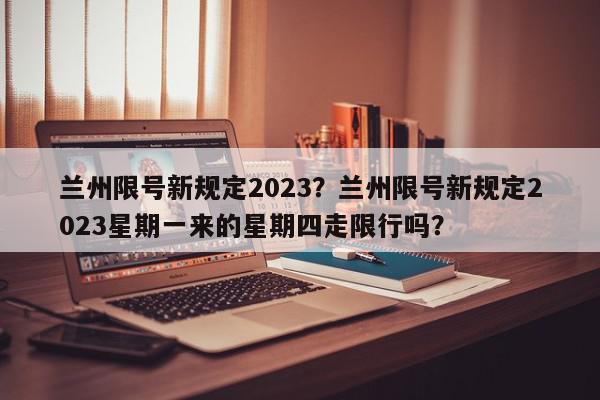 兰州限号新规定2023？兰州限号新规定2023星期一来的星期四走限行吗？-第1张图片-我家生活百科