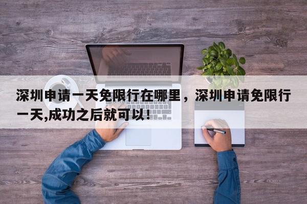 深圳申请一天免限行在哪里，深圳申请免限行一天,成功之后就可以！-第1张图片-我家生活百科