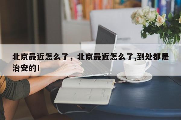 北京最近怎么了，北京最近怎么了,到处都是治安的！-第1张图片-我家生活百科