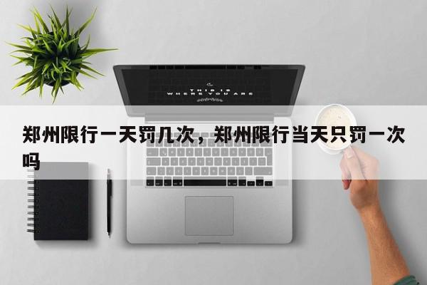 郑州限行一天罚几次，郑州限行当天只罚一次吗-第1张图片-我家生活百科