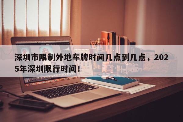 深圳市限制外地车牌时间几点到几点，2025年深圳限行时间！-第1张图片-我家生活百科
