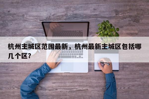 杭州主城区范围最新，杭州最新主城区包括哪几个区？-第1张图片-我家生活百科