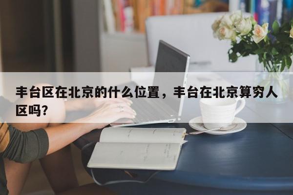 丰台区在北京的什么位置，丰台在北京算穷人区吗？-第1张图片-我家生活百科