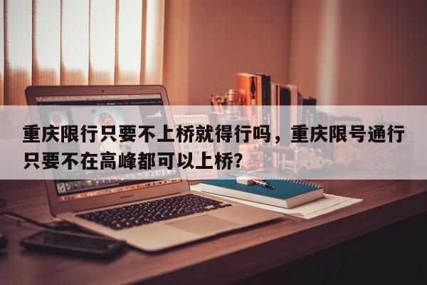 重庆限行只要不上桥就得行吗，重庆限号通行只要不在高峰都可以上桥？-第1张图片-我家生活百科