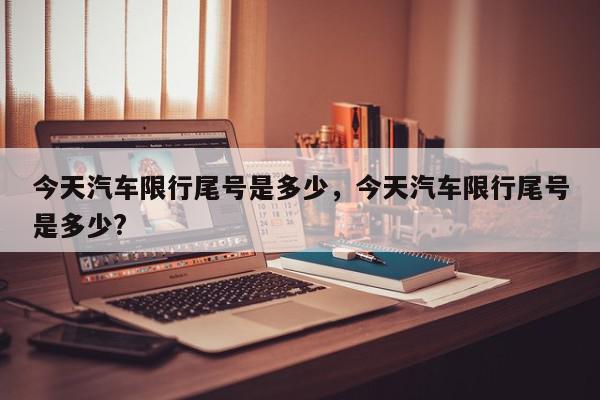今天汽车限行尾号是多少，今天汽车限行尾号是多少?-第1张图片-我家生活百科
