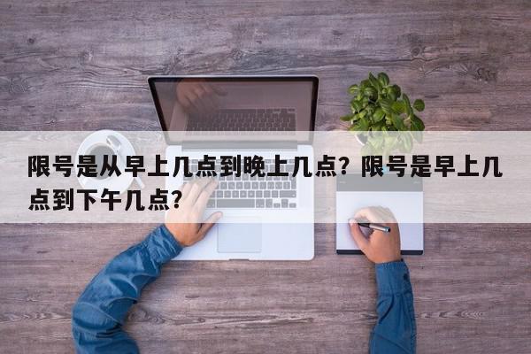 限号是从早上几点到晚上几点？限号是早上几点到下午几点？-第1张图片-我家生活百科
