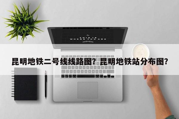 昆明地铁二号线线路图？昆明地铁站分布图？-第1张图片-我家生活百科