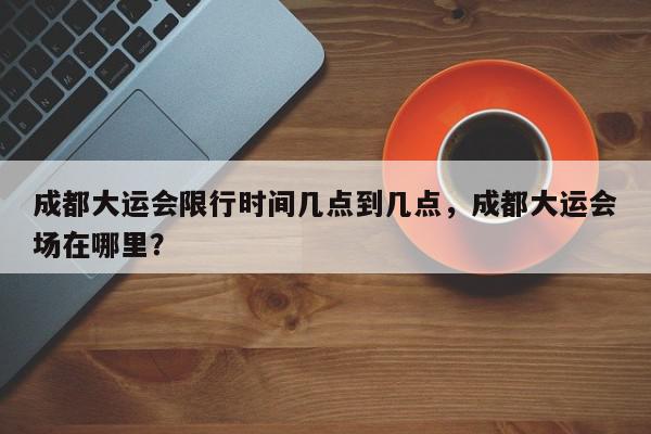 成都大运会限行时间几点到几点，成都大运会场在哪里？-第1张图片-我家生活百科