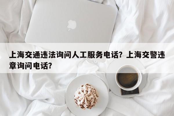 上海交通违法询问人工服务电话？上海交警违章询问电话？-第1张图片-我家生活百科