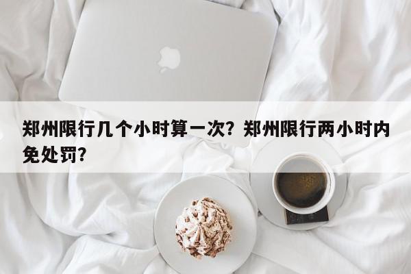 郑州限行几个小时算一次？郑州限行两小时内免处罚？-第1张图片-我家生活百科
