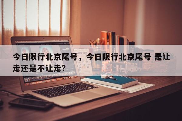今日限行北京尾号，今日限行北京尾号 是让走还是不让走？-第1张图片-我家生活百科