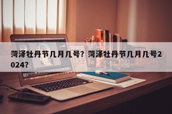 菏泽牡丹节几月几号？菏泽牡丹节几月几号2024？-第1张图片-我家生活百科