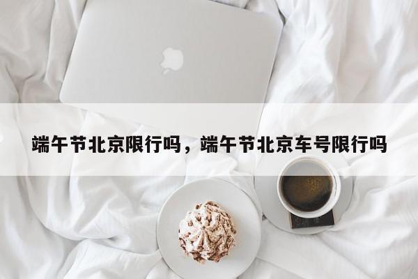 端午节北京限行吗，端午节北京车号限行吗-第1张图片-我家生活百科