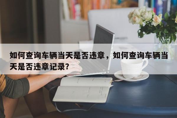 如何查询车辆当天是否违章，如何查询车辆当天是否违章记录？-第1张图片-我家生活百科