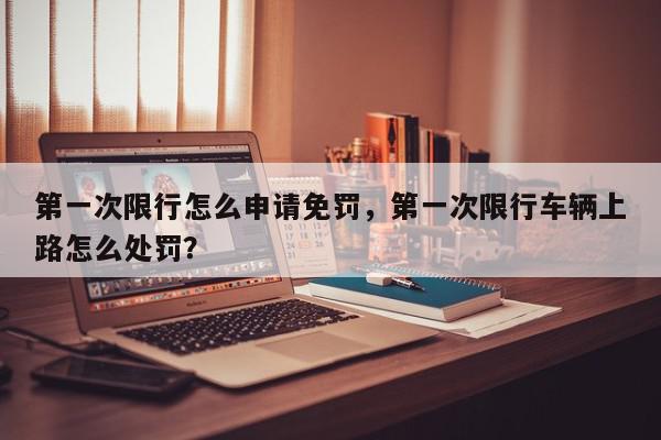 第一次限行怎么申请免罚，第一次限行车辆上路怎么处罚？-第1张图片-我家生活百科