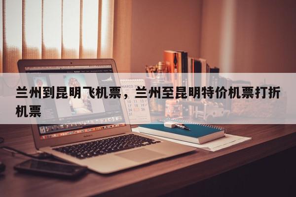 兰州到昆明飞机票，兰州至昆明特价机票打折机票-第1张图片-我家生活百科