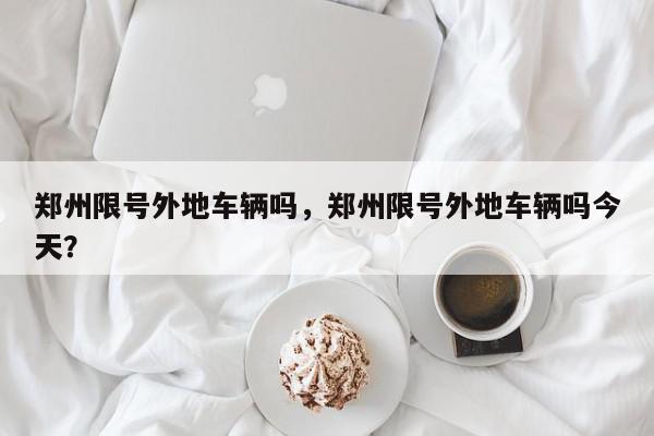 郑州限号外地车辆吗，郑州限号外地车辆吗今天？-第1张图片-我家生活百科