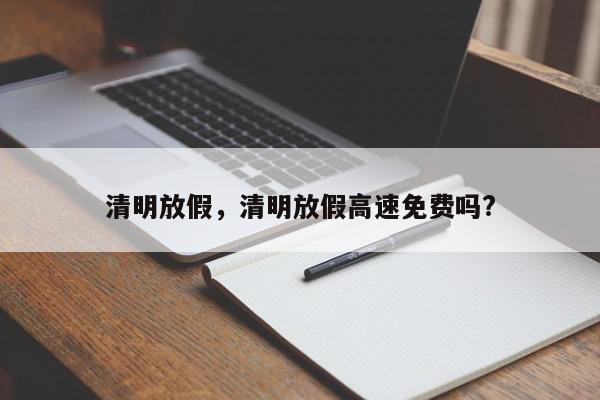 清明放假，清明放假高速免费吗?-第1张图片-我家生活百科