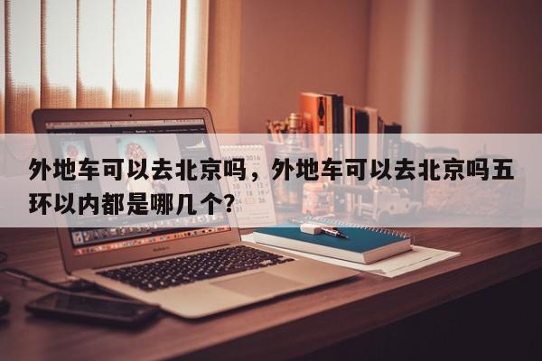 外地车可以去北京吗，外地车可以去北京吗五环以内都是哪几个？-第1张图片-我家生活百科