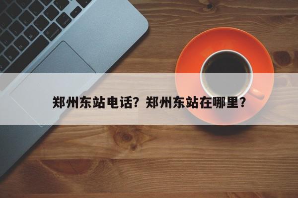 郑州东站电话？郑州东站在哪里？-第1张图片-我家生活百科