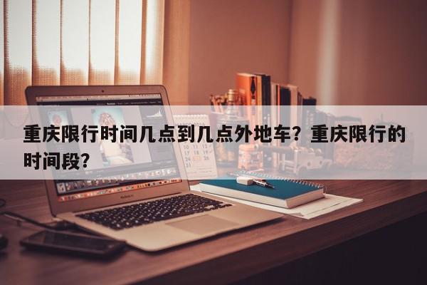 重庆限行时间几点到几点外地车？重庆限行的时间段？-第1张图片-我家生活百科