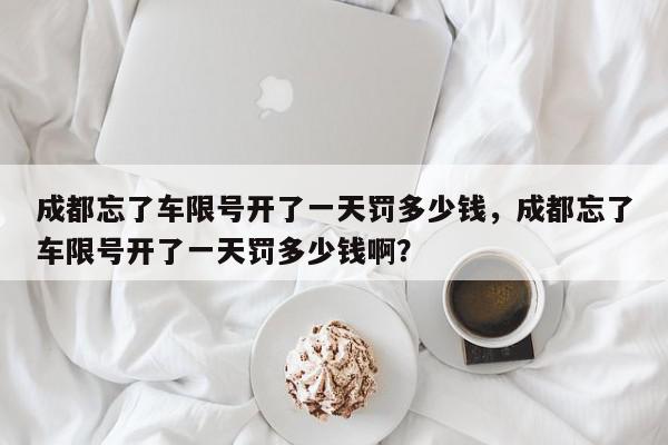 成都忘了车限号开了一天罚多少钱，成都忘了车限号开了一天罚多少钱啊？-第1张图片-我家生活百科