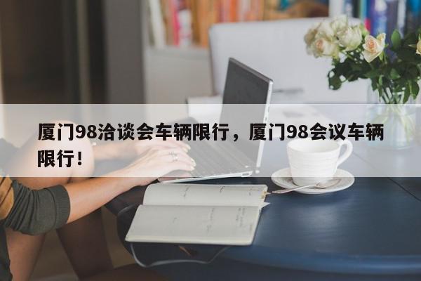 厦门98洽谈会车辆限行，厦门98会议车辆限行！-第1张图片-我家生活百科