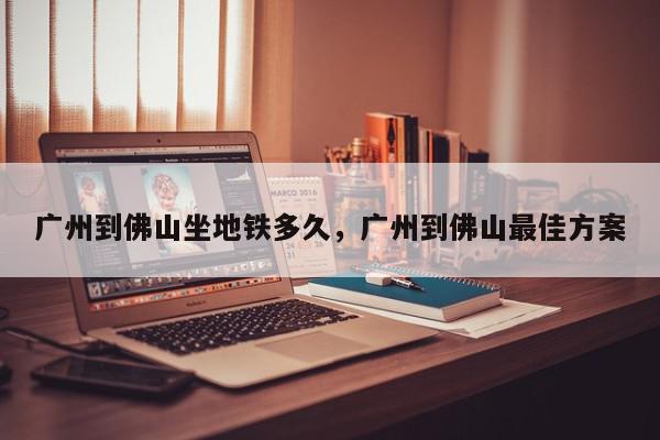 广州到佛山坐地铁多久，广州到佛山最佳方案-第1张图片-我家生活百科